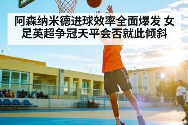 阿森纳米德进球效率全面爆发 女足英超争冠天平会否就此倾斜
