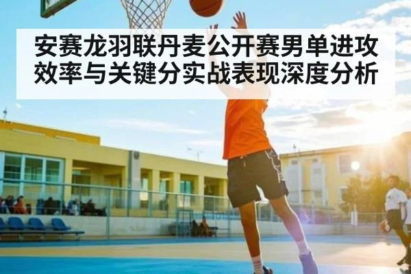 安赛龙羽联丹麦公开赛男单进攻效率与关键分实战表现深度分析